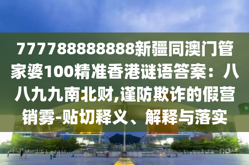 777788888888新疆同澳門管家婆100精準(zhǔn)香港謎語答案：八八九九南北財,謹(jǐn)防欺詐的假營銷霧-貼切釋義、解釋與落實石家莊阿鷗環(huán)?？萍加邢薰? class=