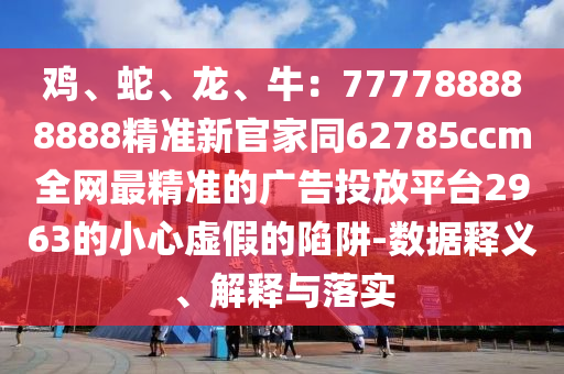 雞、蛇、龍、牛：7777石家莊阿鷗環(huán)保科技有限公司88888888精準(zhǔn)新官家同62785ccm全網(wǎng)最精準(zhǔn)的廣告投放平臺2963的小心虛假的陷阱-數(shù)據(jù)釋義、解釋與落實(shí)