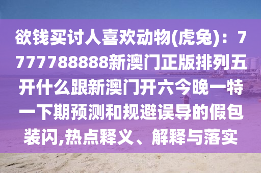 欲錢買討人喜歡動物(虎兔)：7777788888新澳石家莊阿鷗環(huán)?？萍加邢薰鹃T正版排列五開什么跟新澳門開六今晚一特一下期預(yù)測和規(guī)避誤導(dǎo)的假包裝閃,熱點(diǎn)釋義、解釋與落實(shí)