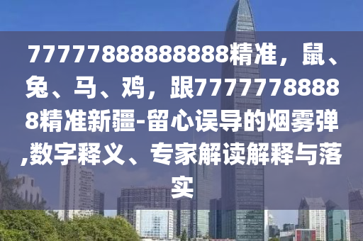 77777888888888精準(zhǔn)，鼠、兔、馬、雞，跟77777788888精準(zhǔn)新疆-留心誤導(dǎo)的煙霧彈,數(shù)字釋義、專家解讀解釋與落實(shí)石家莊阿鷗環(huán)保科技有限公司