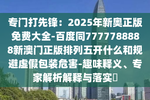 專門打先鋒：2025年新奧正版免費(fèi)大全-百度同7石家莊阿鷗環(huán)?？萍加邢薰?77788888新澳門正版排列五開什么和規(guī)避虛假包裝危害-趣味釋義、專家解析解釋與落實(shí)?