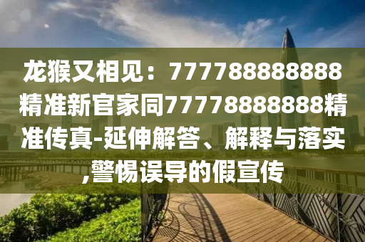 龍猴又相見：777788888888精準新官家同77778888888精準傳真-延伸解答、解釋與落實,警石家莊阿鷗環(huán)?？萍加邢薰咎枵`導的假宣傳