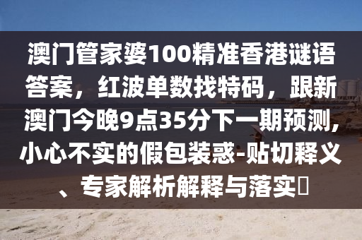 澳門(mén)管家婆100精準(zhǔn)香港謎語(yǔ)答案，紅波單數(shù)找特碼，跟新澳門(mén)今晚9點(diǎn)35分下一期預(yù)測(cè),小心不實(shí)的假石家莊阿鷗環(huán)?？萍加邢薰景b惑-貼切釋義、專家解析解釋與落實(shí)?