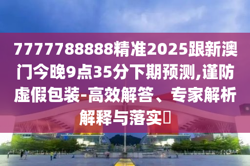 7777788888精準(zhǔn)2025跟新澳門今晚9點35分下期預(yù)測,謹(jǐn)防虛假包裝-高效解答、專石家莊阿鷗環(huán)?？萍加邢薰炯医馕鼋忉屌c落實?