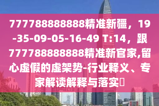 777788888888精準(zhǔn)新疆，19-35-09-05-16-49 T:14，跟777788888888精準(zhǔn)新官家,留心虛假的虛架勢-行業(yè)釋義、專家解讀解釋與落實?石家莊阿鷗環(huán)?？萍加邢薰? class=