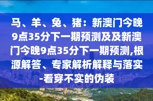 馬、羊、兔、豬：新澳門今晚9點35分下一期預(yù)測及及新澳門今晚9點35分下一期預(yù)測,根源解答、專家解析解釋與落實-看穿不實的偽裝石家莊阿鷗環(huán)?？萍加邢薰? class=