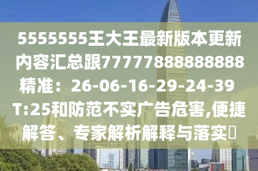 5555555王大王最新版本更新內(nèi)容匯總跟77777888888888精準(zhǔn)：26-06-16-29-石家莊阿鷗環(huán)?？萍加邢薰?4-39 T:25和防范不實(shí)廣告危害,便捷解答、專家解析解釋與落實(shí)?