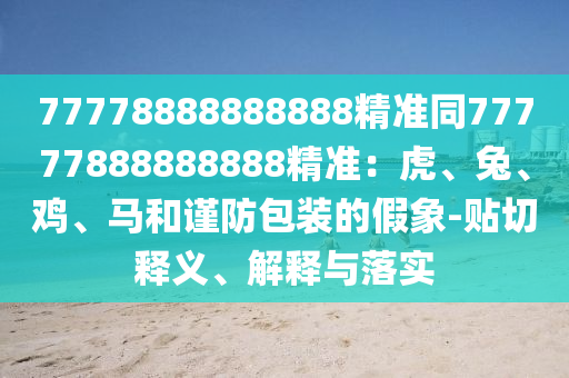 77778888888888精準(zhǔn)同77777888888888精準(zhǔn)：虎、兔、雞、馬和謹(jǐn)防包裝的假象-貼切釋義、解釋與落實(shí)石家莊阿鷗環(huán)保科技有限公司