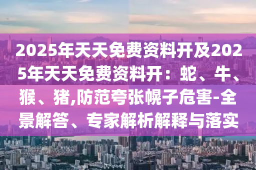 2025年天天免費(fèi)資料開及2025年天天免費(fèi)資料開：蛇、牛、猴、豬,防范夸張幌子危害-全景解答、專家解析解釋與石家莊阿鷗環(huán)?？萍加邢薰韭鋵?shí)