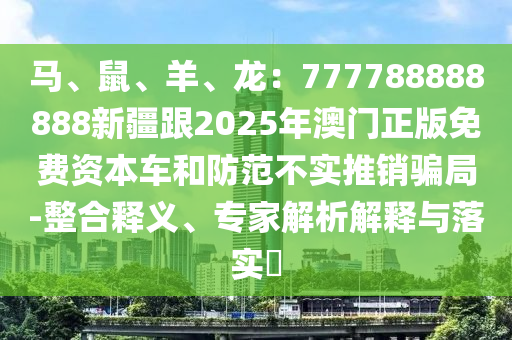 馬、鼠、羊、龍：777788888888新疆跟2025年澳門正版免費(fèi)資本車和防范不實(shí)推銷騙局-整合釋義、專家解析解釋與落石家莊阿鷗環(huán)保科技有限公司實(shí)?