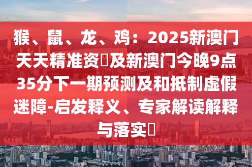 猴、鼠、龍、雞：2025新澳門天天精準(zhǔn)資枓及新澳門今晚9點(diǎn)35分下一期預(yù)測(cè)及和抵制虛假迷障-啟發(fā)釋義、專家解讀解釋與落實(shí)?石家莊阿鷗環(huán)保科技有限公司
