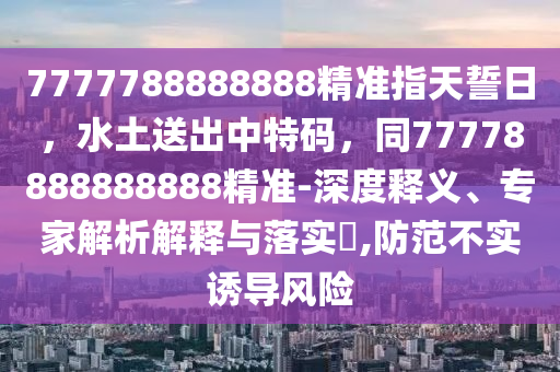 7777788888888精準指天誓日，水土送出中特碼，同77778888888888精準-深度釋義、專家解析解釋與落石家莊阿鷗環(huán)?？萍加邢薰緦?,防范不實誘導風險