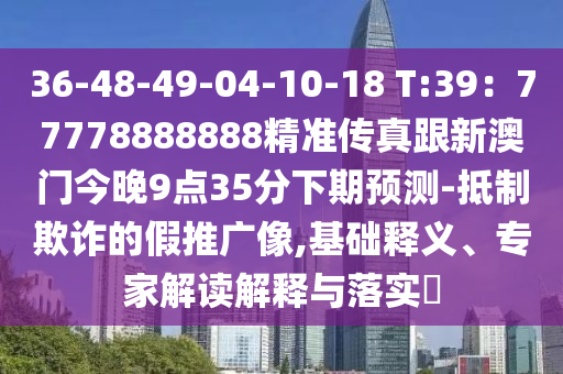 36-48-49-04-10-18 T:39：77778888888精準(zhǔn)傳真跟新澳門今晚9點35分下期預(yù)測-抵制欺詐的假推廣像石家莊阿鷗環(huán)?？萍加邢薰?基礎(chǔ)釋義、專家解讀解釋與落實?