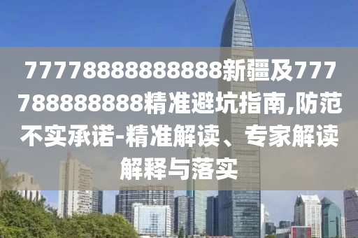 77778888888888新疆及777788888888精準(zhǔn)避坑指南,防范不實(shí)承諾-精石家莊阿鷗環(huán)?？萍加邢薰緶?zhǔn)解讀、專家解讀解釋與落實(shí)