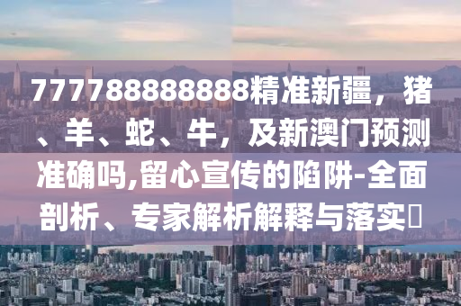 777788888888精準(zhǔn)新疆，豬、羊、蛇、牛，及新澳門預(yù)測準(zhǔn)確嗎,留心宣傳的陷阱-全面剖析、專家解析解釋與落實(shí)?石家莊阿鷗環(huán)?？萍加邢薰? class=