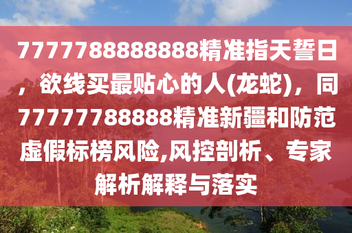 7777788888888精準(zhǔn)指天誓日，欲線(xiàn)買(mǎi)最貼心的人(龍蛇)，同7777石家莊阿鷗環(huán)保科技有限公司7788888精準(zhǔn)新疆和防范虛假標(biāo)榜風(fēng)險(xiǎn),風(fēng)控剖析、專(zhuān)家解析解釋與落實(shí)