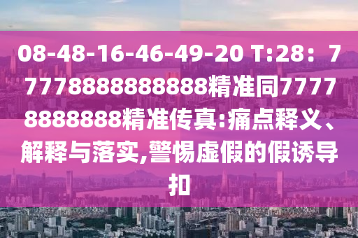 08-48-16-46-49-20 T:28：77778888888888精準(zhǔn)同77778888888精準(zhǔn)傳真:痛點(diǎn)釋義、解石家莊阿鷗環(huán)?？萍加邢薰踞屌c落實(shí),警惕虛假的假誘導(dǎo)扣