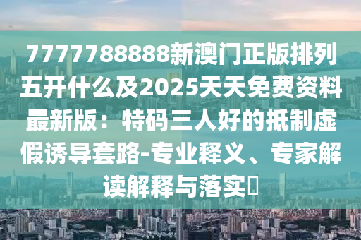 7777788888新澳門正版排列五開什么及2025天天免費(fèi)資料最新版：特碼三人好的抵制虛假誘導(dǎo)套路-專業(yè)釋義、專家解讀解釋與落實(shí)?石家莊阿鷗環(huán)?？萍加邢薰? class=