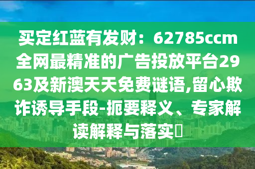 買定紅藍(lán)有發(fā)財：62785ccm全網(wǎng)最精準(zhǔn)的廣告投放平臺2963及新澳天天免費謎語,留心欺詐誘導(dǎo)手段-扼要釋義、專家解讀解釋與落實?石家莊阿鷗環(huán)?？萍加邢薰? class=