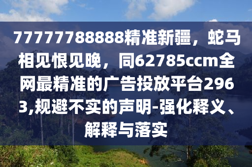 77777788888精準新疆，蛇馬相見恨見晚，同62785ccm全網(wǎng)最精準的廣告投放平臺2963,規(guī)避不實的聲明-強化釋義、解釋與落實石家莊阿鷗環(huán)?？萍加邢薰? class=