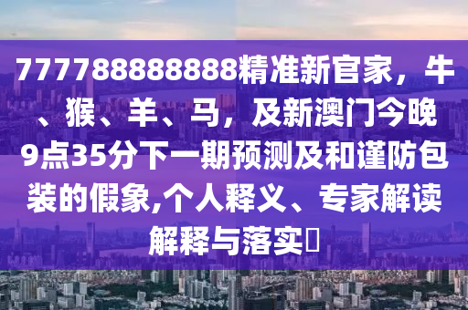 777788888888精準(zhǔn)新官家，牛、猴、羊、馬，及新澳門今晚9點(diǎn)35分下一期預(yù)測(cè)及和謹(jǐn)防包裝的假象,個(gè)人釋義、專家解讀解釋與落實(shí)?石家莊阿鷗環(huán)?？萍加邢薰? class=