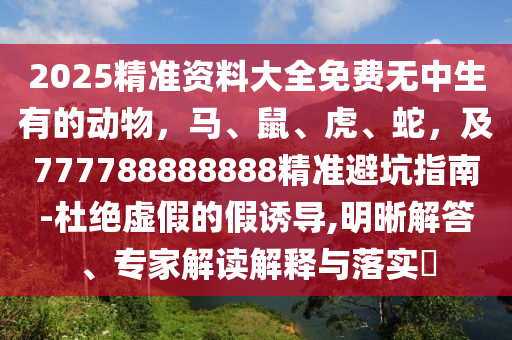 2025精準資料大全免費無中生有的動物，馬、鼠、虎、蛇，及777788888888精準避坑指南-杜絕虛假的假誘導石家莊阿鷗環(huán)?？萍加邢薰?明晰解答、專家解讀解釋與落實?