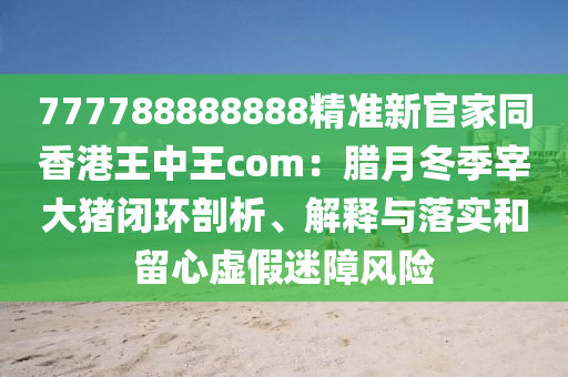 777788888888精準(zhǔn)新官家同香港王中王c石家莊阿鷗環(huán)保科技有限公司om：臘月冬季宰大豬閉環(huán)剖析、解釋與落實和留心虛假迷障風(fēng)險