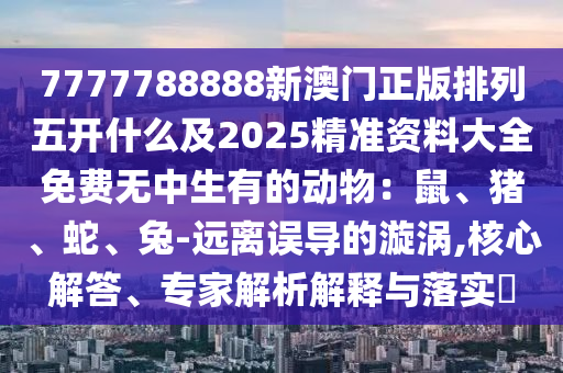 7777788888新澳門正版排列五開什么及2025精準(zhǔn)資料大全免費無中生有的動物：鼠、豬、蛇、兔-遠(yuǎn)離誤導(dǎo)的漩渦,核心解答、專家解析解釋與落實石家莊阿鷗環(huán)?？萍加邢薰?