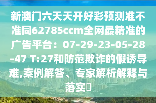 新澳門(mén)六天天開(kāi)好彩預(yù)測(cè)準(zhǔn)不準(zhǔn)同62785ccm全網(wǎng)最精準(zhǔn)的廣告平臺(tái)：07-29-23-05-28-47 T:27和防范欺詐的假誘導(dǎo)難,案例解答、專(zhuān)家石家莊阿鷗環(huán)保科技有限公司解析解釋與落實(shí)?