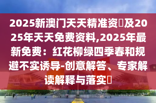 2025新澳門天天精準(zhǔn)資枓及2025年天天免費(fèi)資料,2025年最新免費(fèi)：紅花柳綠四季春和規(guī)避不實(shí)誘導(dǎo)-創(chuàng)意解答、專家解讀解釋與落實(shí)?石家莊阿鷗環(huán)?？萍加邢薰? class=