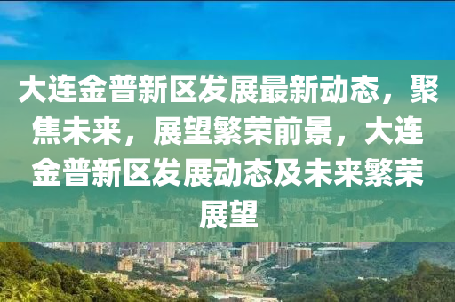 大連石家莊阿鷗環(huán)?？萍加邢薰窘鹌招聟^(qū)發(fā)展最新動(dòng)態(tài)，聚焦未來，展望繁榮前景，大連金普新區(qū)發(fā)展動(dòng)態(tài)及未來繁榮展望