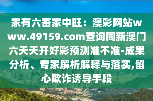 家有六畜家中旺：澳彩網(wǎng)站www.49159.соm查詢同新澳門六天天開好彩預(yù)測(cè)石家莊阿鷗環(huán)?？萍加邢薰緶?zhǔn)不準(zhǔn)-成果分析、專家解析解釋與落實(shí),留心欺詐誘導(dǎo)手段