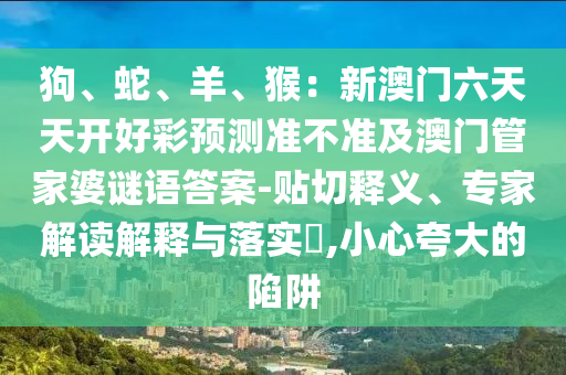 狗、蛇、羊、猴：新澳門六天天開好彩預(yù)測(cè)準(zhǔn)不準(zhǔn)及澳門管家婆謎語答案-貼切釋義、專家解讀解釋與落實(shí)?,小心夸大的陷阱石家莊阿鷗環(huán)?？萍加邢薰? class=