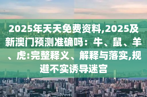 2025年天天免費(fèi)資料,2025及新澳門預(yù)測(cè)準(zhǔn)確嗎：牛、鼠、羊、虎:完整釋義、解釋與落實(shí),規(guī)避不實(shí)誘導(dǎo)迷宮石家莊阿鷗環(huán)保科技有限公司