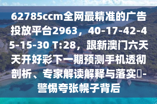62785ccm全網(wǎng)最精準的廣告投放平臺2963，40-17-42-45-15-30 T:28，跟新澳門六天天開好彩下一期預(yù)測手機透徹剖析、專家解讀解釋與落實?-警惕夸張幌子背后石家莊阿鷗環(huán)?？萍加邢薰? class=
