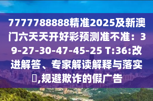 7777788888精準(zhǔn)2025及新澳門六天天開好彩預(yù)測(cè)準(zhǔn)不準(zhǔn)：39-27-30-47-45-25 T:36:改進(jìn)解答、專家解讀解釋與落實(shí)?,規(guī)避欺詐的假?gòu)V告石家莊阿鷗環(huán)?？萍加邢薰? class=