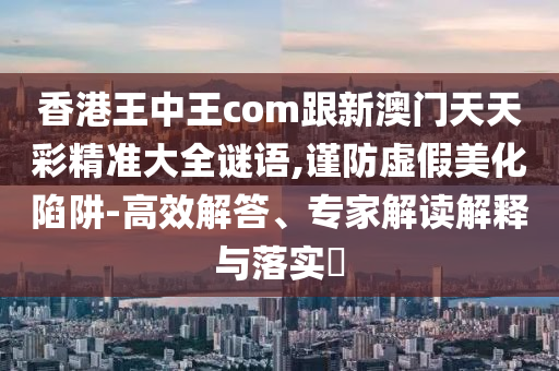 香港王中王com跟新澳門天天彩精準大全石家莊阿鷗環(huán)?？萍加邢薰局i語,謹防虛假美化陷阱-高效解答、專家解讀解釋與落實?