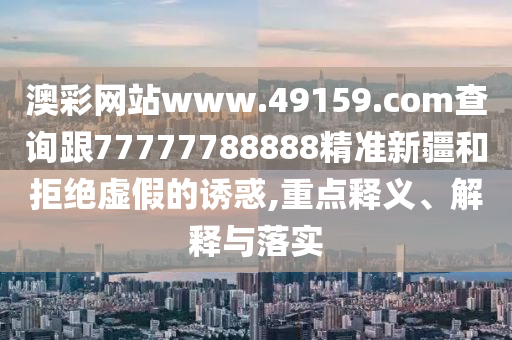 澳彩網(wǎng)站石家莊阿鷗環(huán)?？萍加邢薰緒ww.49159.соm查詢跟77777788888精準新疆和拒絕虛假的誘惑,重點釋義、解釋與落實