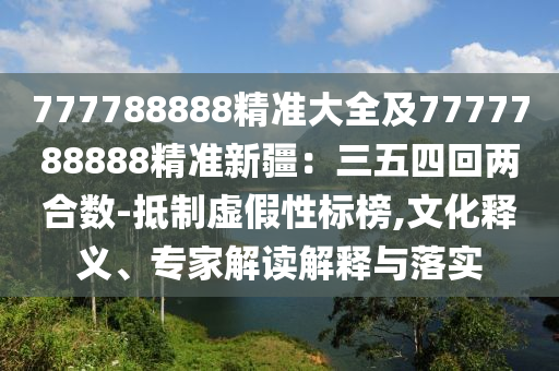 777788888精準大全及7777788888精準新疆：三五四回兩合數(shù)-抵制虛假性標榜,文化釋義、專家解讀解石家莊阿鷗環(huán)?？萍加邢薰踞屌c落實