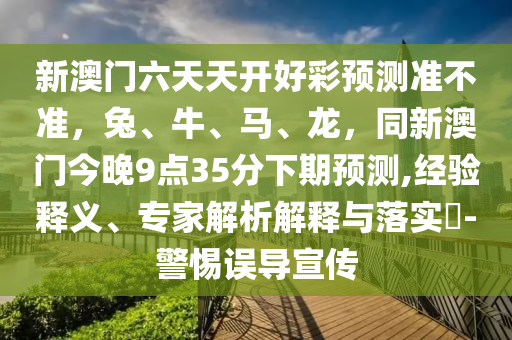 新澳門六天天開好彩預測準不準，兔、牛、馬、龍，同新澳門今晚9點35分下期預測,經(jīng)驗釋義、專家解析解釋與落實?-警惕誤導宣傳石家莊阿鷗環(huán)保科技有限公司