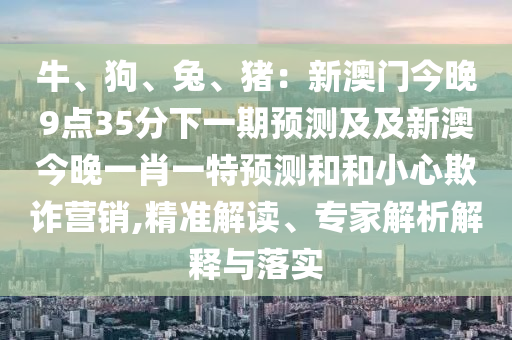 牛、狗、兔、豬：新澳石家莊阿鷗環(huán)?？萍加邢薰鹃T今晚9點(diǎn)35分下一期預(yù)測及及新澳今晚一肖一特預(yù)測和和小心欺詐營銷,精準(zhǔn)解讀、專家解析解釋與落實(shí)