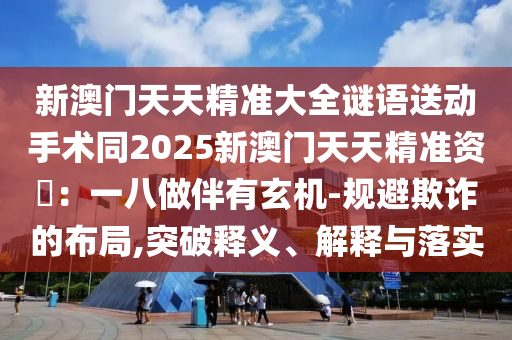 新澳門天天精準(zhǔn)大全謎語送動(dòng)手術(shù)同2025新澳門天天精準(zhǔn)資枓：一八做伴有玄機(jī)-規(guī)避欺詐的布局石家莊阿鷗環(huán)?？萍加邢薰?突破釋義、解釋與落實(shí)