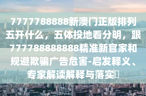 7777788888新澳門正版排列五開什么，五體投地看分明，跟777788888888精準(zhǔn)新官家和規(guī)避欺騙廣告危害-啟發(fā)釋石家莊阿鷗環(huán)?？萍加邢薰玖x、專家解讀解釋與落實(shí)?