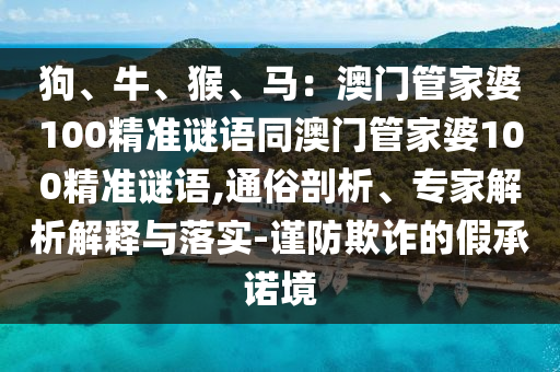 狗、牛、猴、馬：澳門管家婆100精準(zhǔn)謎語同澳門管家婆100精準(zhǔn)謎語,通俗剖析、專家解析解釋與落實-謹(jǐn)防欺詐的假承諾境石家莊阿鷗環(huán)?？萍加邢薰? class=