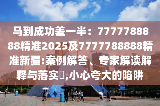 馬到成功差一半：7777788888精準(zhǔn)2025及7777788888精準(zhǔn)新疆:案例解答、專家解讀解釋與落實(shí)?,小心夸大的陷阱石家莊阿鷗環(huán)?？萍加邢薰? class=