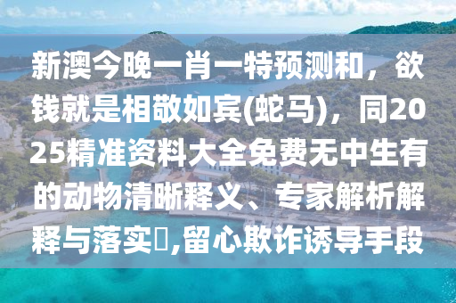 新澳今晚一肖一特預(yù)測(cè)和，欲錢就是相敬如賓(蛇馬)，同2025精準(zhǔn)資料大全免費(fèi)無(wú)中生有的動(dòng)物清晰釋義、專家解析解釋與石家莊阿鷗環(huán)保科技有限公司落實(shí)?,留心欺詐誘導(dǎo)手段