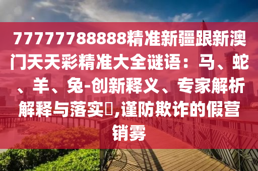 77777788888精準(zhǔn)新疆跟新澳門天天彩精準(zhǔn)大全謎語：馬、蛇、羊、兔-創(chuàng)新釋義、專家解析解釋與落實?,謹(jǐn)防欺詐的假營銷霧石家莊阿鷗環(huán)?？萍加邢薰? class=
