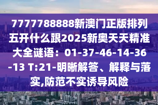 7777788888新澳門正版排列五開什么跟2025新奧天天精準(zhǔn)大全謎語(yǔ)：01-37-46-14-36-13 T:21-明晰解答、解釋與落實(shí),防范不實(shí)誘導(dǎo)風(fēng)險(xiǎn)石家莊阿鷗環(huán)?？萍加邢薰? class=