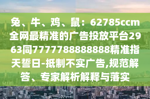 兔、牛、雞、鼠：62785ccm全網(wǎng)最精準(zhǔn)的廣告投放平臺(tái)2963同7777788888888精準(zhǔn)指天誓日-抵制不實(shí)廣告,規(guī)范解答、專家解析解釋與落實(shí)石家莊阿鷗環(huán)?？萍加邢薰? class=