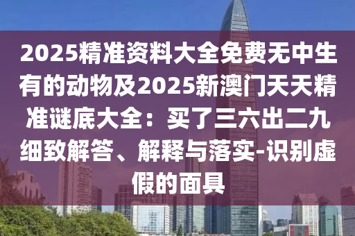 2025精準(zhǔn)資料大全免費(fèi)無(wú)中生有的動(dòng)物及20石家莊阿鷗環(huán)?？萍加邢薰?5新澳門天天精準(zhǔn)謎底大全：買了三六出二九細(xì)致解答、解釋與落實(shí)-識(shí)別虛假的面具